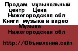 Продам  музыкальный центр  › Цена ­ 2 000 - Нижегородская обл. Книги, музыка и видео » Музыка, CD   . Нижегородская обл.